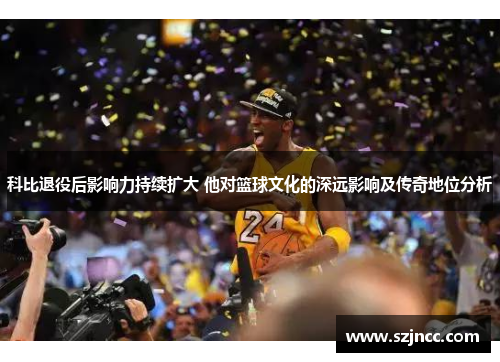 科比退役后影响力持续扩大 他对篮球文化的深远影响及传奇地位分析