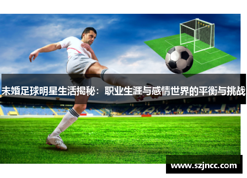 未婚足球明星生活揭秘：职业生涯与感情世界的平衡与挑战