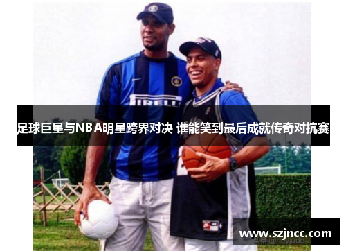 足球巨星与NBA明星跨界对决 谁能笑到最后成就传奇对抗赛