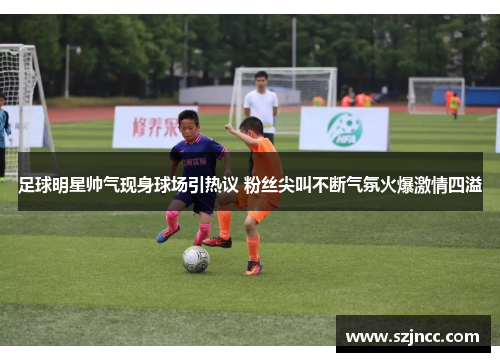 足球明星帅气现身球场引热议 粉丝尖叫不断气氛火爆激情四溢