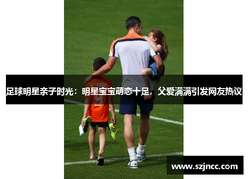 足球明星亲子时光：明星宝宝萌态十足，父爱满满引发网友热议