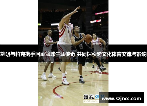 姚明与帕克携手回顾篮球生涯传奇 共同探索跨文化体育交流与影响