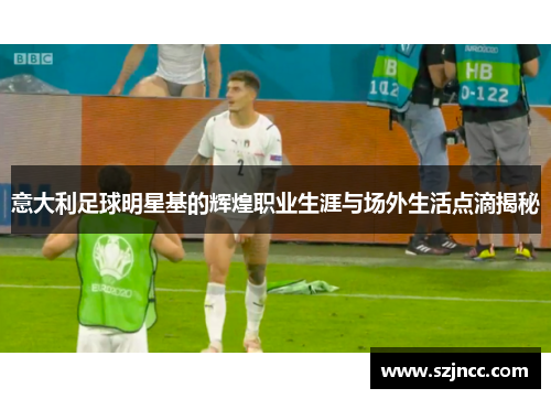 意大利足球明星基的辉煌职业生涯与场外生活点滴揭秘