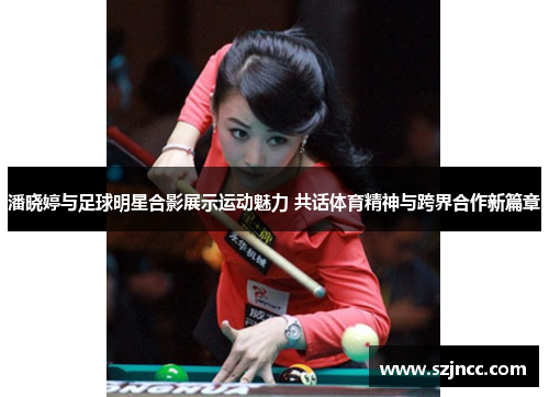 潘晓婷与足球明星合影展示运动魅力 共话体育精神与跨界合作新篇章