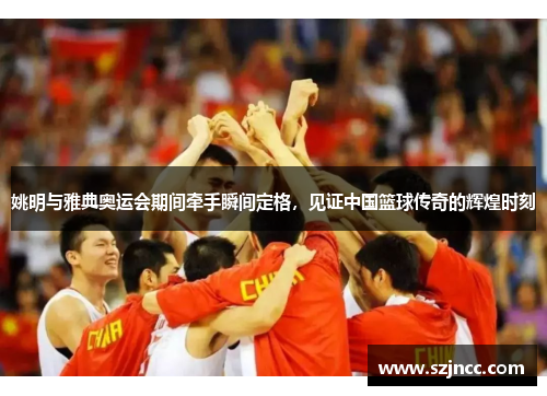 姚明与雅典奥运会期间牵手瞬间定格，见证中国篮球传奇的辉煌时刻