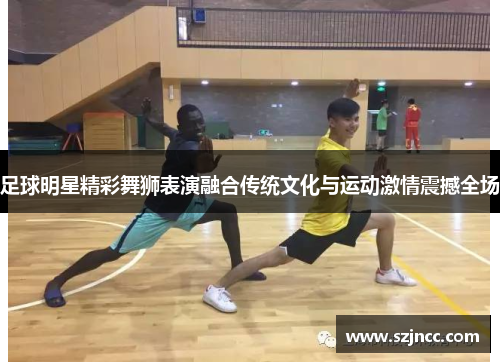 足球明星精彩舞狮表演融合传统文化与运动激情震撼全场