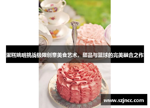蛋糕姚明挑战极限创意美食艺术，甜品与篮球的完美融合之作