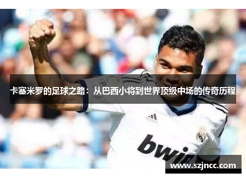 卡塞米罗的足球之路：从巴西小将到世界顶级中场的传奇历程